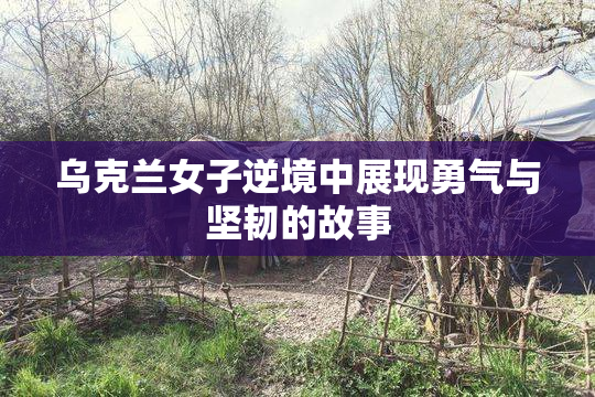 乌克兰女子逆境中展现勇气与坚韧的故事