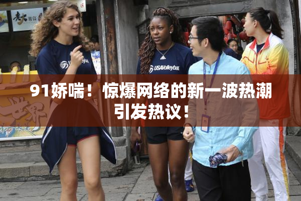 91娇喘！惊爆网络的新一波热潮引发热议！