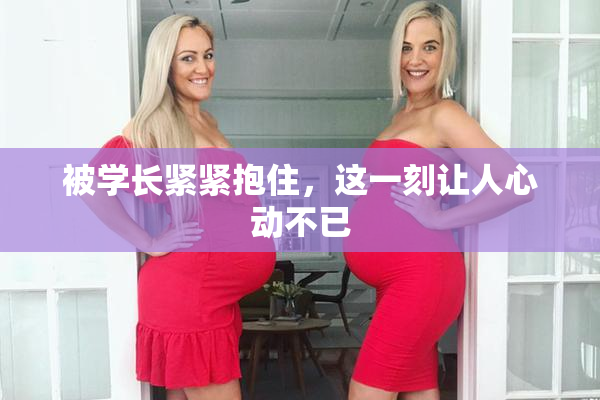 被学长紧紧抱住，这一刻让人心动不已