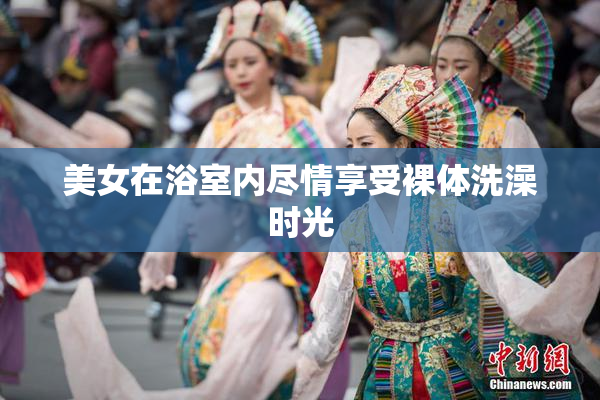 美女在浴室内尽情享受裸体洗澡时光