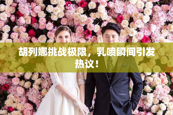 胡列娜挑战极限，乳喷瞬间引发热议！