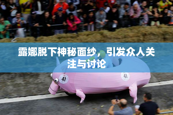 露娜脱下神秘面纱，引发众人关注与讨论