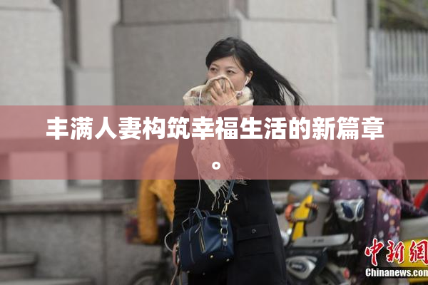 丰满人妻构筑幸福生活的新篇章。