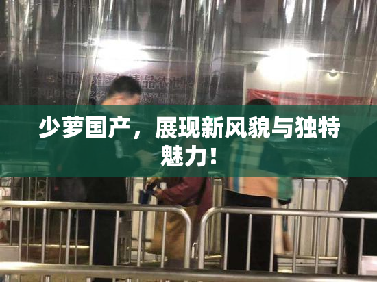 少萝国产，展现新风貌与独特魅力！