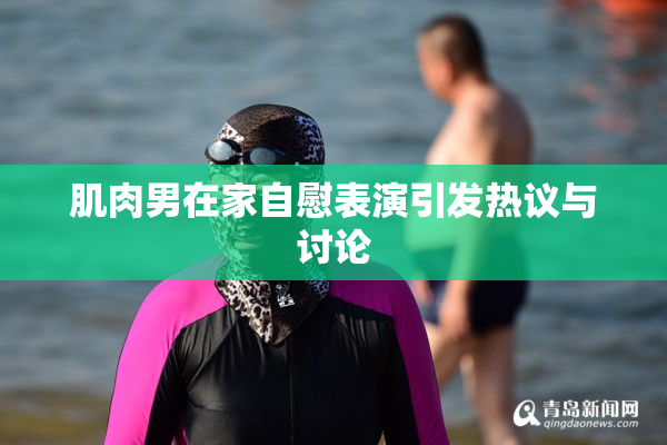 肌肉男在家自慰表演引发热议与讨论