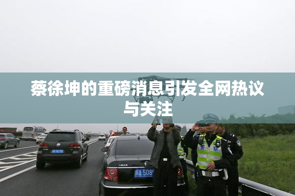 蔡徐坤的重磅消息引发全网热议与关注