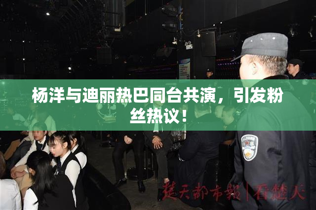 杨洋与迪丽热巴同台共演，引发粉丝热议！