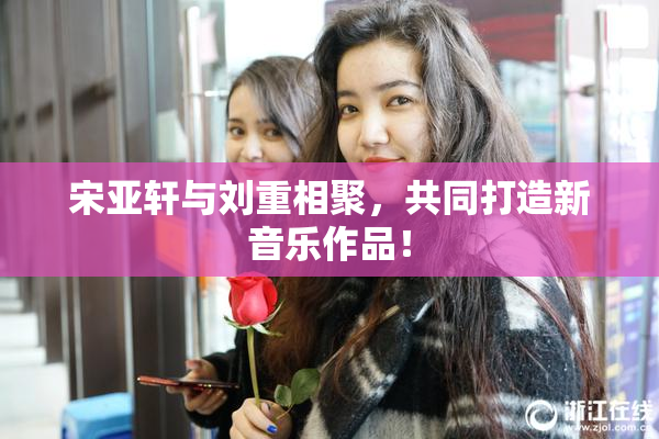 宋亚轩与刘重相聚，共同打造新音乐作品！