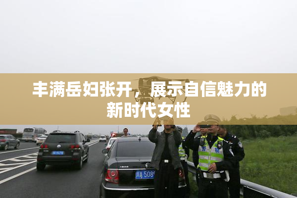 丰满岳妇张开，展示自信魅力的新时代女性