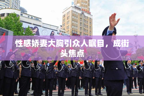 性感娇妻大胸引众人瞩目，成街头焦点