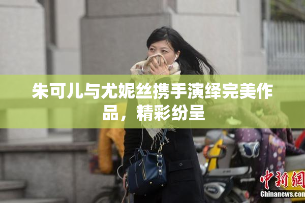 朱可儿与尤妮丝携手演绎完美作品，精彩纷呈