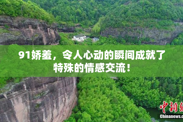 91娇羞，令人心动的瞬间成就了特殊的情感交流！
