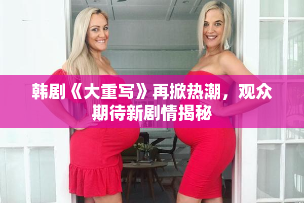 韩剧《大重写》再掀热潮，观众期待新剧情揭秘