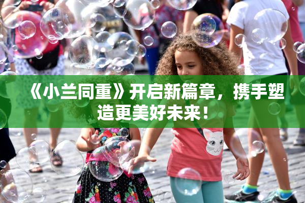 《小兰同重》开启新篇章，携手塑造更美好未来！