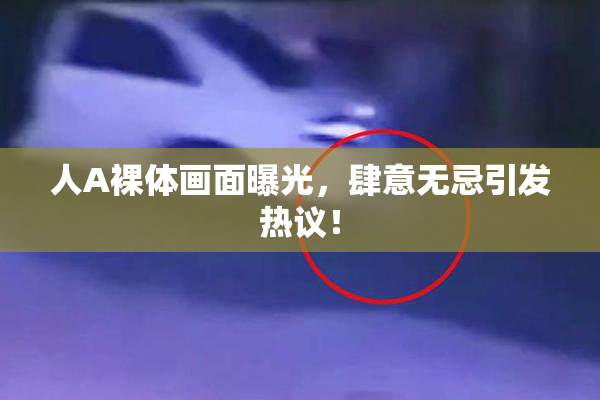人A裸体画面曝光，肆意无忌引发热议！