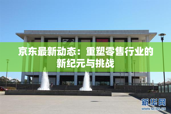 京东最新动态：重塑零售行业的新纪元与挑战