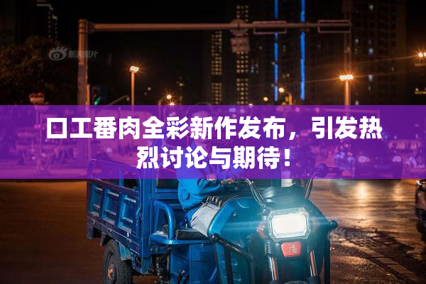 口工番肉全彩新作发布，引发热烈讨论与期待！