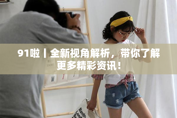 91啦丨全新视角解析，带你了解更多精彩资讯！