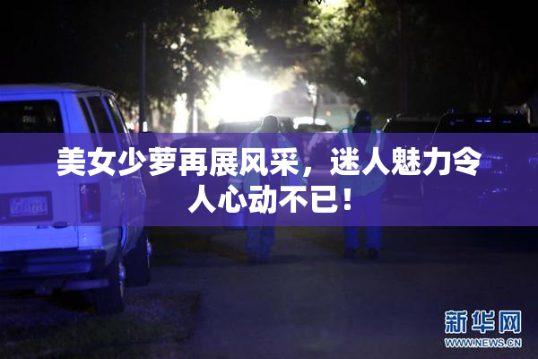 美女少萝再展风采，迷人魅力令人心动不已！