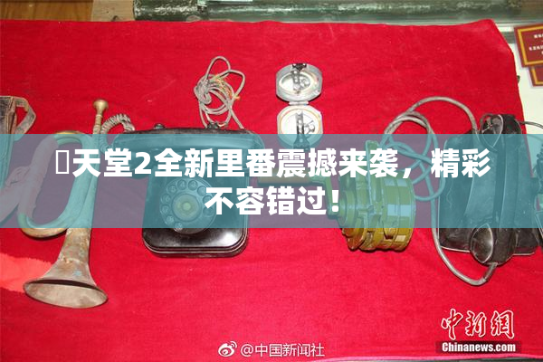 妺天堂2全新里番震撼来袭，精彩不容错过！