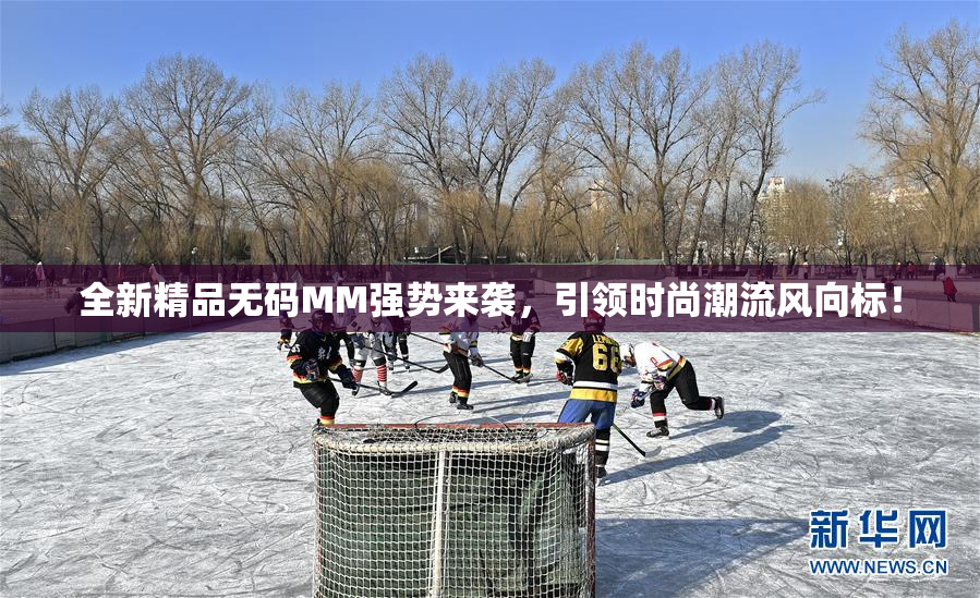 全新精品无码MM强势来袭，引领时尚潮流风向标！