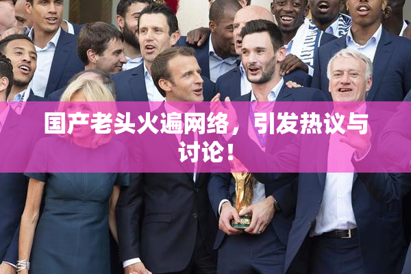 国产老头火遍网络，引发热议与讨论！