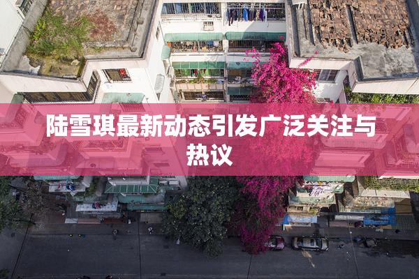 陆雪琪最新动态引发广泛关注与热议