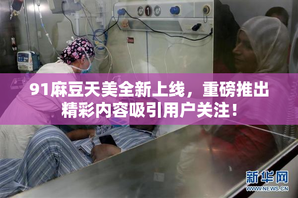 91麻豆天美全新上线，重磅推出精彩内容吸引用户关注！