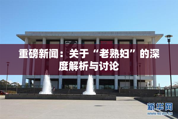 重磅新闻：关于“老熟妇”的深度解析与讨论