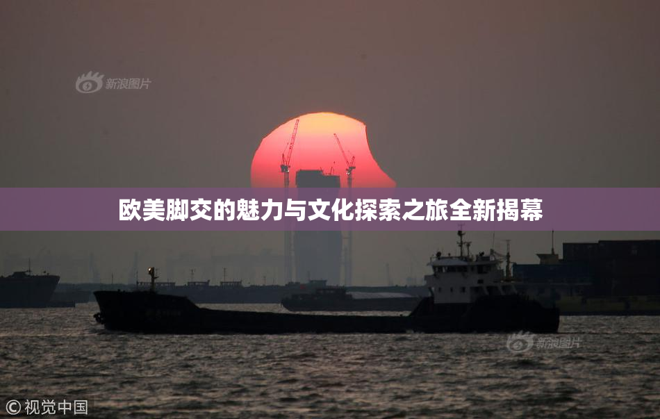欧美脚交的魅力与文化探索之旅全新揭幕