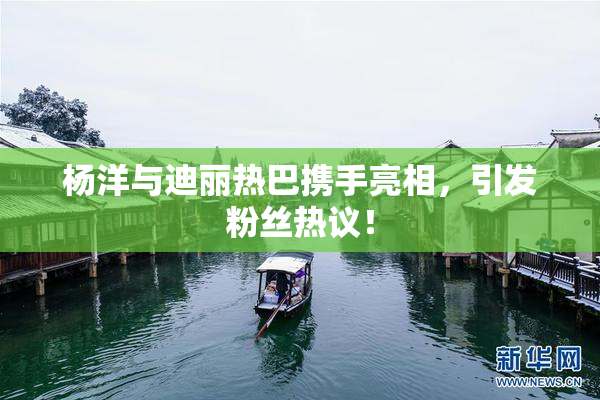 杨洋与迪丽热巴携手亮相，引发粉丝热议！