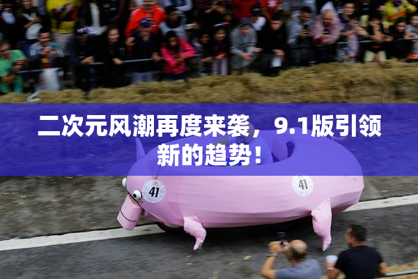 二次元风潮再度来袭，9.1版引领新的趋势！
