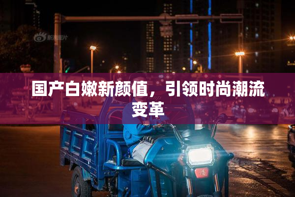 国产白嫩新颜值，引领时尚潮流变革