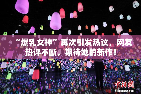 “爆乳女神”再次引发热议，网友热评不断，期待她的新作！