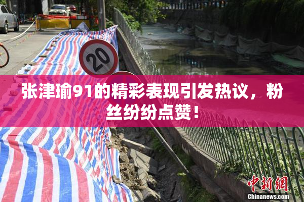 张津瑜91的精彩表现引发热议，粉丝纷纷点赞！