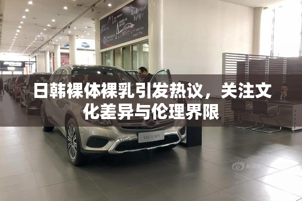日韩裸体裸乳引发热议，关注文化差异与伦理界限