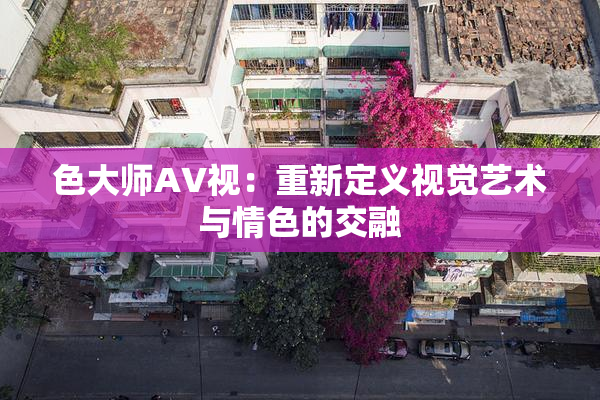 色大师AV视：重新定义视觉艺术与情色的交融