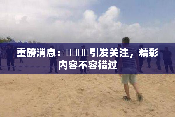 重磅消息：馃悢馃悢引发关注，精彩内容不容错过
