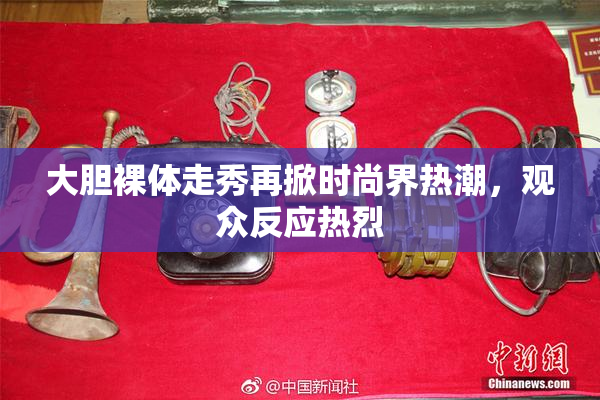 大胆裸体走秀再掀时尚界热潮，观众反应热烈