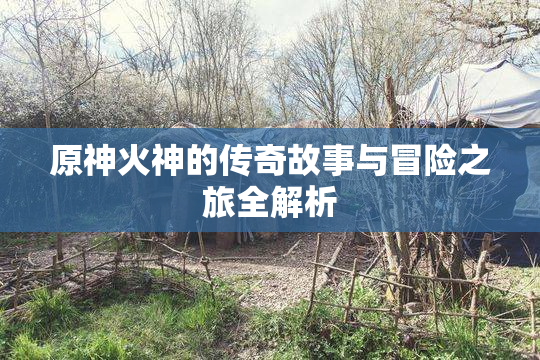 原神火神的传奇故事与冒险之旅全解析
