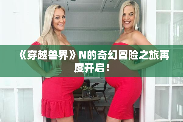 《穿越兽界》N的奇幻冒险之旅再度开启！
