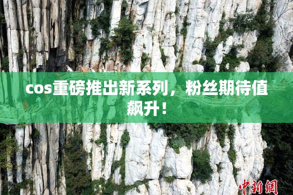 cos重磅推出新系列，粉丝期待值飙升！