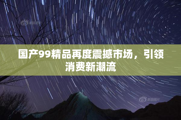 国产99精品再度震撼市场，引领消费新潮流