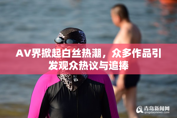 AV界掀起白丝热潮，众多作品引发观众热议与追捧