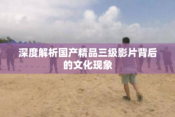 深度解析国产精品三级影片背后的文化现象
