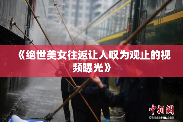 《绝世美女往返让人叹为观止的视频曝光》