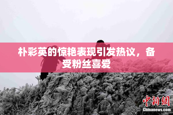 朴彩英的惊艳表现引发热议，备受粉丝喜爱