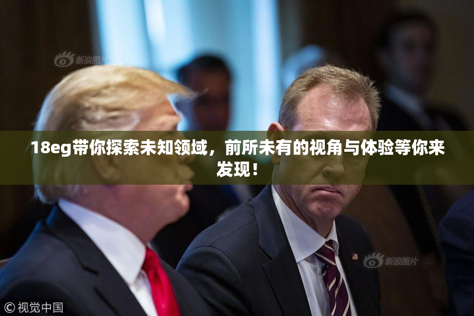 18eg带你探索未知领域，前所未有的视角与体验等你来发现！