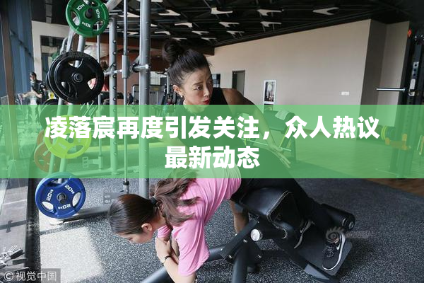 凌落宸再度引发关注，众人热议最新动态