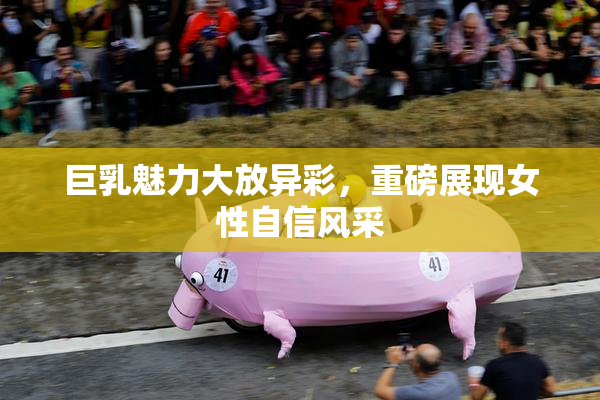 巨乳魅力大放异彩，重磅展现女性自信风采